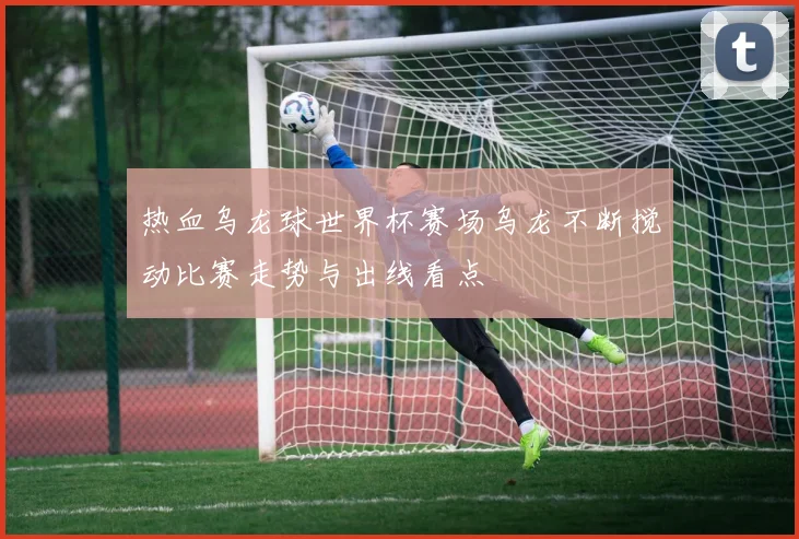 热血乌龙球世界杯赛场乌龙不断搅动比赛走势与出线看点