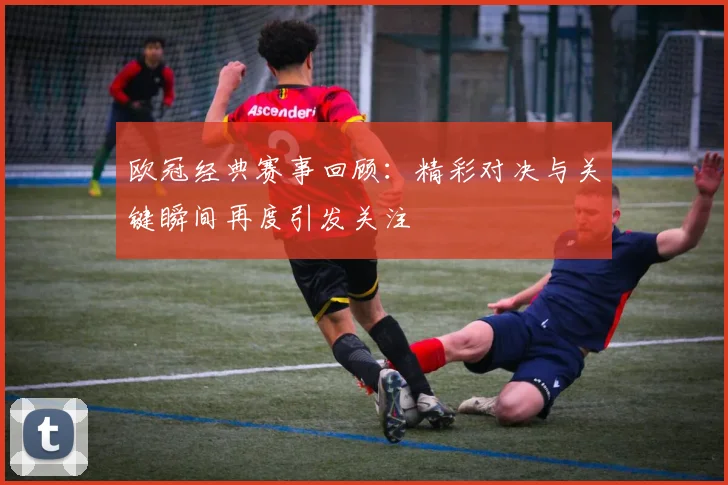 欧冠经典赛事回顾:精彩对决与关键瞬间再度引发关注